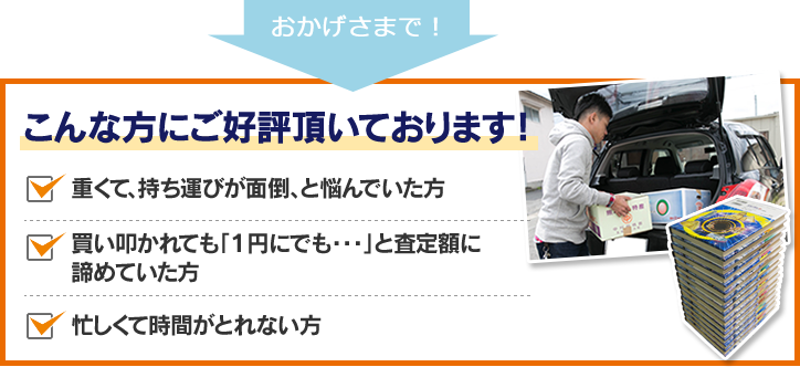 こんな方にご好評頂いております！重くて持ち運びが面倒と悩んでいた方。買い叩かれても「1円にでも・・・」と査定額に諦めていた方。忙しくて時間が取れない方。